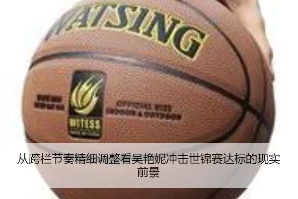 从跨栏节奏精细调整看吴艳妮冲击世锦赛达标的现实前景